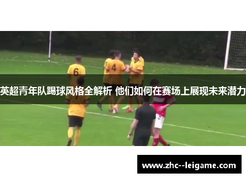 英超青年队踢球风格全解析 他们如何在赛场上展现未来潜力