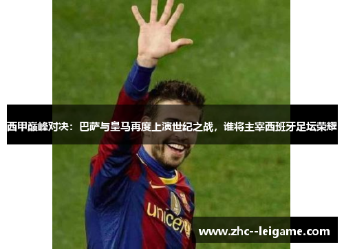 西甲巅峰对决：巴萨与皇马再度上演世纪之战，谁将主宰西班牙足坛荣耀