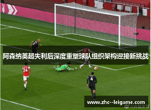 阿森纳英超失利后深度重塑球队组织架构迎接新挑战