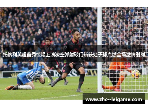 托纳利英超首秀惊艳上演凌空弹射破门斩获处子球点燃全场激情时刻