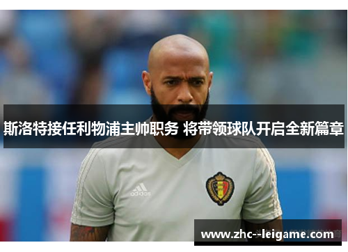 斯洛特接任利物浦主帅职务 将带领球队开启全新篇章