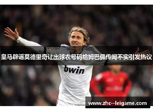 皇马辟谣莫德里奇让出球衣号码给姆巴佩传闻不实引发热议