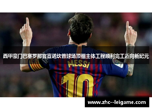 西甲豪门巴塞罗那官宣诺坎普球场顶棚主体工程顺利完工迈向新纪元