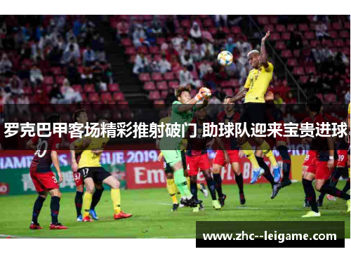 罗克巴甲客场精彩推射破门 助球队迎来宝贵进球 罗克巴甲客场精彩推射破门 助球队迎来宝贵进球